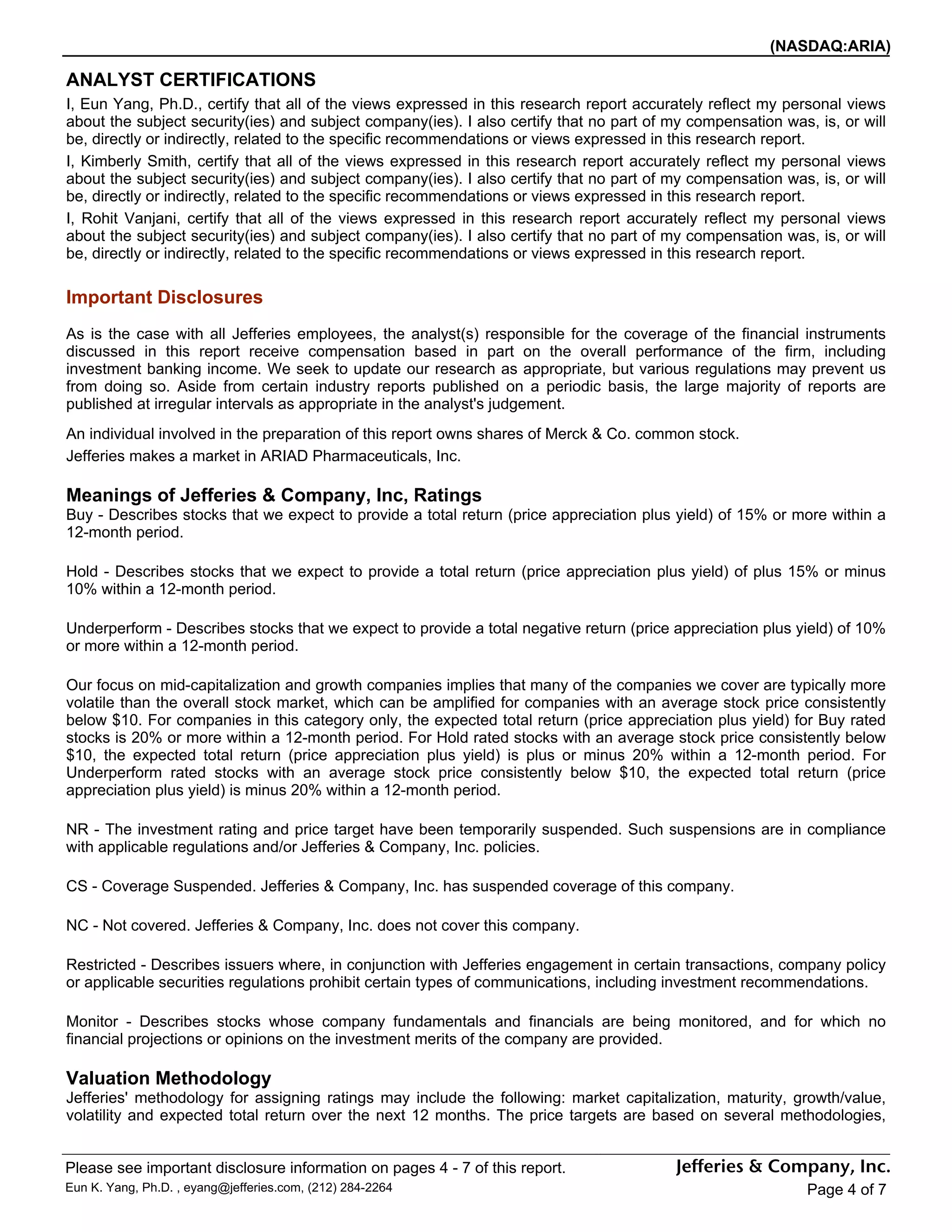(NASDAQ:ARIA)

ANALYST CERTIFICATIONS
I, Eun Yang, Ph.D., certify that all of the views expressed in this research report accurately reflect my personal views
about the subject security(ies) and subject company(ies). I also certify that no part of my compensation was, is, or will
be, directly or indirectly, related to the specific recommendations or views expressed in this research report.
I, Kimberly Smith, certify that all of the views expressed in this research report accurately reflect my personal views
about the subject security(ies) and subject company(ies). I also certify that no part of my compensation was, is, or will
be, directly or indirectly, related to the specific recommendations or views expressed in this research report.
I, Rohit Vanjani, certify that all of the views expressed in this research report accurately reflect my personal views
about the subject security(ies) and subject company(ies). I also certify that no part of my compensation was, is, or will
be, directly or indirectly, related to the specific recommendations or views expressed in this research report.

Important Disclosures
As is the case with all Jefferies employees, the analyst(s) responsible for the coverage of the financial instruments
discussed in this report receive compensation based in part on the overall performance of the firm, including
investment banking income. We seek to update our research as appropriate, but various regulations may prevent us
from doing so. Aside from certain industry reports published on a periodic basis, the large majority of reports are
published at irregular intervals as appropriate in the analyst's judgement.
An individual involved in the preparation of this report owns shares of Merck & Co. common stock.
Jefferies makes a market in ARIAD Pharmaceuticals, Inc.

Meanings of Jefferies & Company, Inc, Ratings
Buy - Describes stocks that we expect to provide a total return (price appreciation plus yield) of 15% or more within a
12-month period.

Hold - Describes stocks that we expect to provide a total return (price appreciation plus yield) of plus 15% or minus
10% within a 12-month period.

Underperform - Describes stocks that we expect to provide a total negative return (price appreciation plus yield) of 10%
or more within a 12-month period.

Our focus on mid-capitalization and growth companies implies that many of the companies we cover are typically more
volatile than the overall stock market, which can be amplified for companies with an average stock price consistently
below $10. For companies in this category only, the expected total return (price appreciation plus yield) for Buy rated
stocks is 20% or more within a 12-month period. For Hold rated stocks with an average stock price consistently below
$10, the expected total return (price appreciation plus yield) is plus or minus 20% within a 12-month period. For
Underperform rated stocks with an average stock price consistently below $10, the expected total return (price
appreciation plus yield) is minus 20% within a 12-month period.

NR - The investment rating and price target have been temporarily suspended. Such suspensions are in compliance
with applicable regulations and/or Jefferies & Company, Inc. policies.

CS - Coverage Suspended. Jefferies & Company, Inc. has suspended coverage of this company.

NC - Not covered. Jefferies & Company, Inc. does not cover this company.

Restricted - Describes issuers where, in conjunction with Jefferies engagement in certain transactions, company policy
or applicable securities regulations prohibit certain types of communications, including investment recommendations.

Monitor - Describes stocks whose company fundamentals and financials are being monitored, and for which no
financial projections or opinions on the investment merits of the company are provided.

Valuation Methodology
Jefferies' methodology for assigning ratings may include the following: market capitalization, maturity, growth/value,
volatility and expected total return over the next 12 months. The price targets are based on several methodologies,


Please see important disclosure information on pages 4 - 7 of this report.
Eun K. Yang, Ph.D. , eyang@jefferies.com, (212) 284-2264                                                     Page 4 of 7
 