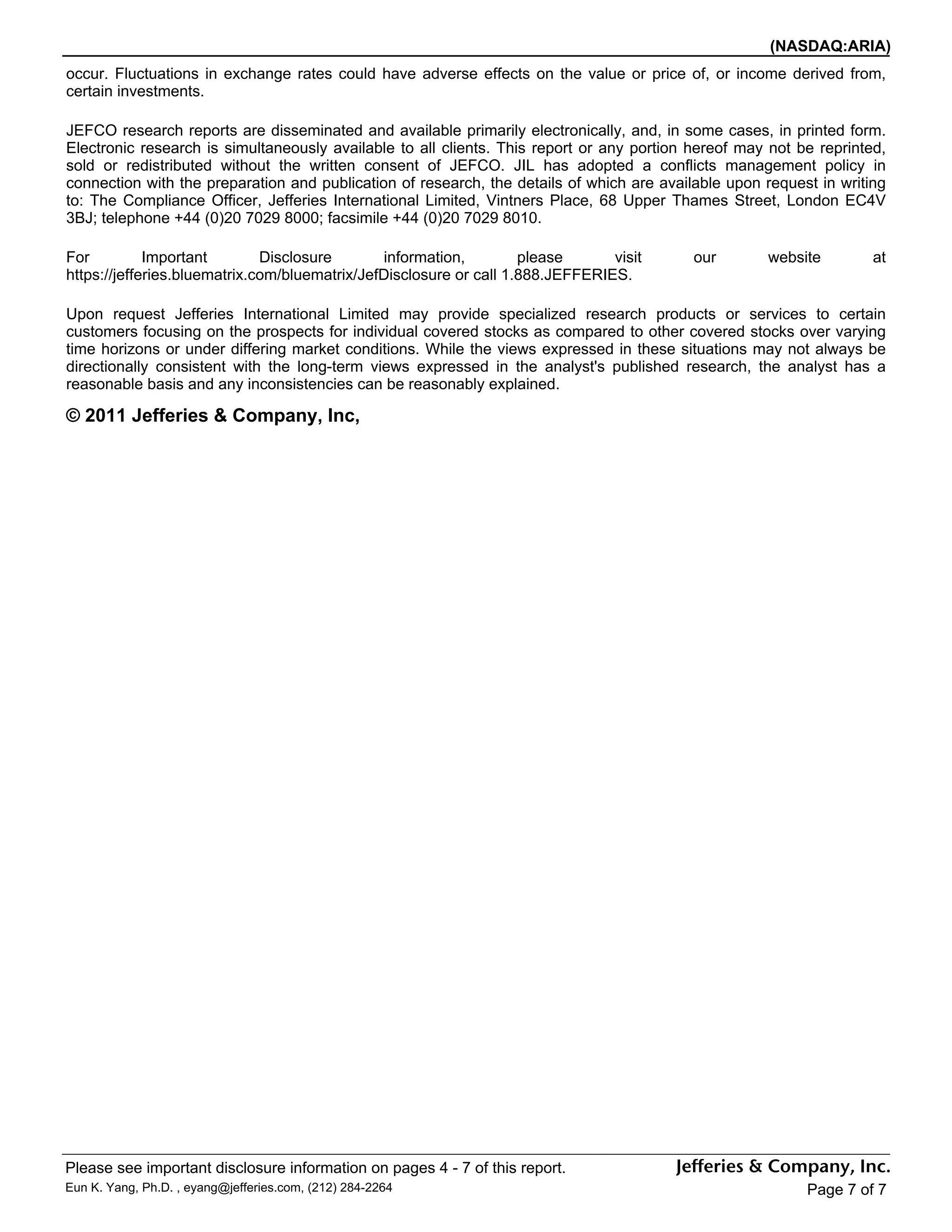 (NASDAQ:ARIA)
occur. Fluctuations in exchange rates could have adverse effects on the value or price of, or income derived from,
certain investments.

JEFCO research reports are disseminated and available primarily electronically, and, in some cases, in printed form.
Electronic research is simultaneously available to all clients. This report or any portion hereof may not be reprinted,
sold or redistributed without the written consent of JEFCO. JIL has adopted a conflicts management policy in
connection with the preparation and publication of research, the details of which are available upon request in writing
to: The Compliance Officer, Jefferies International Limited, Vintners Place, 68 Upper Thames Street, London EC4V
3BJ; telephone +44 (0)20 7029 8000; facsimile +44 (0)20 7029 8010.

For          Important        Disclosure       information,         please      visit      our       website         at
https://jefferies.bluematrix.com/bluematrix/JefDisclosure or call 1.888.JEFFERIES.

Upon request Jefferies International Limited may provide specialized research products or services to certain
customers focusing on the prospects for individual covered stocks as compared to other covered stocks over varying
time horizons or under differing market conditions. While the views expressed in these situations may not always be
directionally consistent with the long-term views expressed in the analyst's published research, the analyst has a
reasonable basis and any inconsistencies can be reasonably explained.

© 2011 Jefferies & Company, Inc,




Please see important disclosure information on pages 4 - 7 of this report.
Eun K. Yang, Ph.D. , eyang@jefferies.com, (212) 284-2264                                                   Page 7 of 7
 