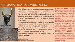 • El MINOTAURO era un monstruo con cabeza de toro en
cuerpo humano. Asustado por su monstruosidad, Minos
hizo construir un laberinto donde encerrarlo.
• Creta, el reino más poderoso del Mediterráneo en ese
momento, mantiene la talasocracia en el Egeo pero está
en guerra continuamente con otros estados vecinos
como Atenas.
• Para alimentar al Minotauro, la ciudad de Atenas pagaba
cada año como tributo a Creta siete doncellas y siete
muchachos, que eran entregados al monstruo.
• Teseo, hijo del rey Egeo, se ofreció voluntario para ir en
una de las entregas, con la intención de matar al
Minotauro y cesar, así, el pago del tributo.
• Teseo consiguió matarlo y salir del laberinto gracias a la
ayuda de Ariadna.
El ateniense Dédalo y su hijo
Ícaro se encontraban refugiados
en la corte cretense tras ser
desterrados de Atenas. Dédalo es
el arquetipo de artesano
universal: arquitecto, escultor,
inventor…
Cuando Pasífae se enamoró del
toro, Dédalo le fabricó una vaca
de bronce y madera para que,
metida dentro, pudiera seducirlo.
Construyó para Minos un palacio
de complicados pasillos y
estancias donde encerrar al
Minotauro, el Laberinto. Y
cuando Teseo mató al monstruo,
Minos encerró a Dédado con su
hijo en el mismo laberinto, de
donde escaparon fabricándose
unas alas de cera.
Mosaico con Minotauro. Villa Kerylos
Beaulieu sur mer (Francia).
http://vellocinodeoro.hypotheses.org/38
Ritón del toro de Creta,
c.1500-1450 a.e.
HERMANASTRA DEL MINOTAURO
 