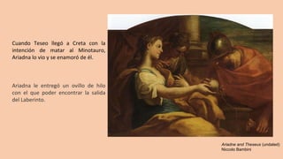 Cuando Teseo llegó a Creta con la
intención de matar al Minotauro,
Ariadna lo vio y se enamoró de él.
Ariadna le entregó un ovillo de hilo
con el que poder encontrar la salida
del Laberinto.
Ariadne and Theseus (undated)
Niccolo Bambini
 