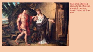 Teseo entra al laberinto
desenrollando el hilo, tras
prometerle que se la
llevará a Atenas con él, su
amor.
 