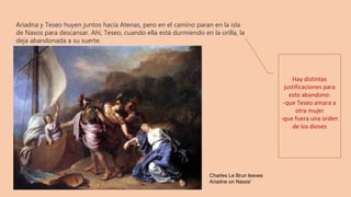 Ariadna y Teseo huyen juntos hacia Atenas, pero en el camino paran en la isla
de Naxos para descansar. Ahí, Teseo, cuando ella está durmiendo en la orilla, la
deja abandonada a su suerte. 
Hay distintas
justificaciones para
este abandono:
-que Teseo amara a
otra mujer
-que fuera una orden
de los dioses
-
Charles Le Brun leaves
Ariadne on Naxos'
 