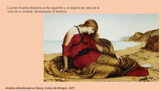 Cuando Ariadna despierta al día siguiente y ve alejarse las velas de la
nave de su amante, desesperada, lo lamenta.
Ariadna abandonada en Naxos, Evelyn de Morgan, 1877
 