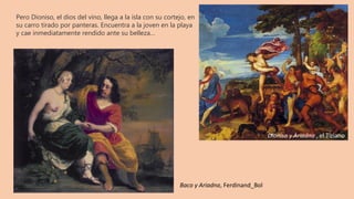 Pero Dioniso, el dios del vino, llega a la isla con su cortejo, en
su carro tirado por panteras. Encuentra a la joven en la playa
y cae inmediatamente rendido ante su belleza…
Dioniso y Ariadna , el Tiziano
Baco y Ariadna, Ferdinand_Bol
 