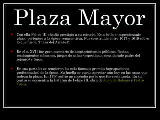 Con ella Felipe III añadió prestigio a su reinado. Esta bella e impresionante plaza, pertenece a la época renacentista. Fue construida entre 1617 y 1619 sobre lo que fue la "Plaza del Arrabal".  En el s. XVII fue gran escenario de acontecimientos públicos; fiestas, recibimientos solemnes, juegos de cañas (espectáculo considerado padre del rejoneo) y toros.  En sus portales se reunieron los más famosos gremios (agrupaciones profesionales) de la época, Su huella se puede apreciar aún hoy en las casas que rodean la plaza. En 1790 sufrió un incendio por lo que fue restaurada. En su centro se encuentra la Estatua de Felipe III, obra de  Juan de Bolonia  y  Pietro  Tacca .  Plaza Mayor 