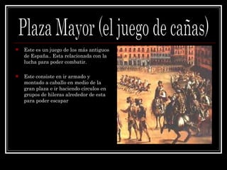 Este es un juego de los más antiguos de España.. Esta relacionada con la lucha para poder combatir. Este consiste en ir armado y  montado a caballo en medio de la gran plaza e ir haciendo círculos en grupos de hileras alrededor de esta para poder escapar Plaza Mayor (el juego de cañas) 