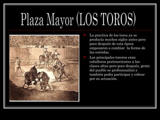 La practica de los toros ya se producía muchos siglos antes pero poco después de esta época empezaron a cambiar  la forma de las corridas. Los principales toreros eran caballeros pertenecientes a las clases altas pero poco después, gente del pueblo se profesionalizó y también podía participar y cobrar por su actuación. Plaza Mayor (LOS TOROS) 