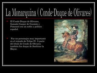El Conde-Duque de Olivares, llamado Gaspar de Guzmán y Pimentel era un noble y político español. Fue un personajes muy importante en el reinado de Felipe IV. A parte del título de Conde de Olivares también fue duque de Sanlúcar la Mayor. La Monarquína ( Conde-Duque de Olivares) 