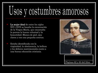 La mujer ideal  de entre los siglos XVI i XVII se basaba la encarnación de la Virgen María, que encarnaba la pureza la buena voluntad y la honestidad. Blanca de piel, ojos claros y con una pequeña sonrisa. Estaba identificada con la virginidad, la abstinencia, la belleza y los deberes matrimoniales junto a una buena educación cristiana. Usos y costumbres amorosos Pàginas 62 y 63 del libro 