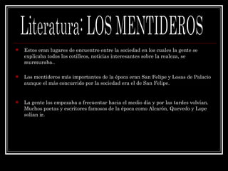 Estos eran lugares de encuentro entre la sociedad en los cuales la gente se explicaba todos los cotilleos, noticias interesantes sobre la realeza, se murmuraba.. Los mentideros más importantes de la época eran San Felipe y Losas de Palacio aunque el más concurrido por la sociedad era el de San Felipe. La gente los empezaba a frecuentar hacia el medio día y por las tardes volvían. Muchos poetas y escritores famosos de la época como Alcarón, Quevedo y Lope solían ir. Literatura: LOS MENTIDEROS 