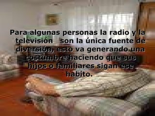 Para algunas personas la radio y la televisión  son la única fuente de diversión, esto va generando una costumbre haciendo que sus hijos o familiares sigan ese habito.   