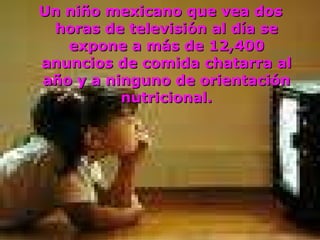 Un niño mexicano que vea dos horas de televisión al día se expone a más de 12,400 anuncios de comida chatarra al año y a ninguno de orientación nutricional. 