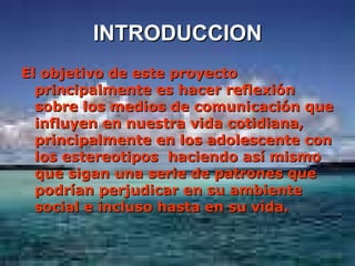 INTRODUCCION El objetivo de este proyecto principalmente es hacer reflexión sobre los medios de comunicación que influyen en nuestra vida cotidiana, principalmente en los adolescente con los estereotipos  haciendo así mismo que sigan una serie de patrones que podrían perjudicar en su ambiente social e incluso hasta en su vida. 