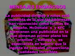 MENSAJES ENGAÑOSOS La publicidad dirigida a niños está inundada de lo que las empresas han reconocido como formas de engaño. McDonald´s  y KFC mantienen una publicidad en la que ponen en primer plano los “premios” , Kellogg's  es especialista en sugerir que la ingesta de cereales proporciona cualidades increíbles.  