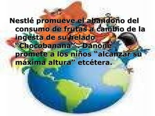 Nestlé promueve el abandono del consumo de frutas a cambio de la ingesta de su helado “Chocobanana” . Danone promete a los niños “alcanzar su máxima altura” etcétera.  