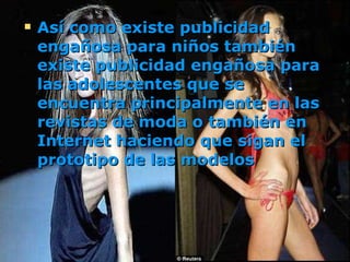 Así como existe publicidad engañosa para niños también existe publicidad engañosa para las adolescentes que se encuentra principalmente en las revistas de moda o también en Internet haciendo que sigan el prototipo de las modelos   