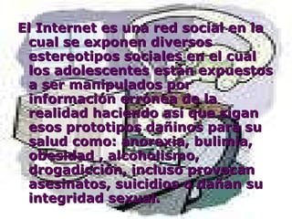 El Internet es una red social en la cual se exponen diversos estereotipos sociales en el cual los adolescentes están expuestos a ser manipulados por información errónea de la realidad haciendo así que sigan esos prototipos dañinos para su salud como: anorexia, bulimia, obesidad , alcoholismo, drogadicción, incluso provocan asesinatos, suicidios o dañan su integridad sexual. 