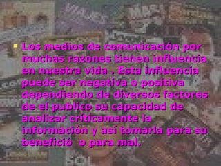 Los medios de comunicación por muchas razones tienen influencia en nuestra vida . Esta influencia puede ser negativa o positiva dependiendo de diversos factores de el publico su capacidad de analizar críticamente la información y así tomarla para su benefició  o para mal. 