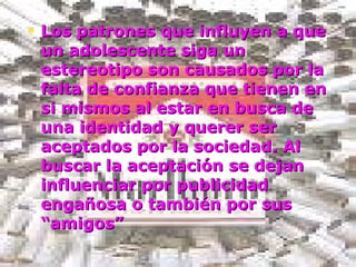 Los patrones que influyen a que un adolescente siga un estereotipo son causados por la falta de confianza que tienen en si mismos al estar en busca de una identidad y querer ser aceptados por la sociedad. Al buscar la aceptación se dejan influenciar por publicidad engañosa o también por sus “amigos” 