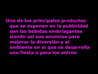 Uno de los principales productos que se exponen en la publicidad son las bebidas embriagantes siendo así sus anuncios para mejorar la diversión y el ambiente en el que se desarrolla una fiesta o para los antros   