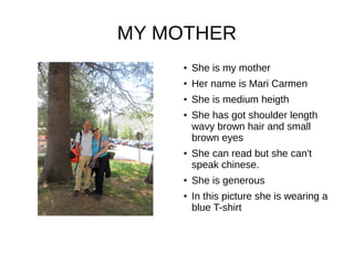 MY MOTHER
● She is my mother
●
Her name is Mari Carmen
●
She is medium heigth
● She has got shoulder length
wavy brown hair and small
brown eyes
● She can read but she can't
speak chinese.
● She is generous
● In this picture she is wearing a
blue T-shirt