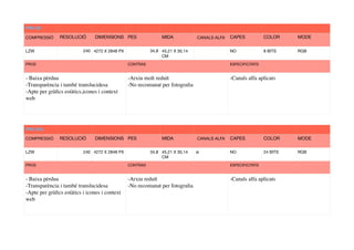 PNG (8)
COMPRESSIÓ
 RESOLUCIÓ
 DIMENSIONS
 PES
 MIDA
 CANALS ALFA
 CAPES
 COLOR
 MODE

LZW 240 4272 X 2848 PX 34,8 45,21 X 30,14
CM
NO 8 BITS RGB
PROS CONTRAS
 ESPECIFICITATS

- Baixa pèrdua 
-Transparència i també translucidesa 
-Apte per gràﬁcs estàtics,icones i context
web
-Arxiu molt reduït 
-No recomanat per fotograﬁa
-Canals alfa aplicats
PNG (24)
COMPRESSIÓ
 RESOLUCIÓ
 DIMENSIONS
 PES
 MIDA
 CANALS ALFA
 CAPES
 COLOR
 MODE

LZW 240 4272 X 2848 PX 34,8 45,21 X 30,14
CM
si NO 24 BITS RGB
PROS CONTRAS
 ESPECIFICITATS

- Baixa pèrdua 
-Transparència i també translucidesa 
-Apte per gràﬁcs estàtics i icones i context
web
-Arxiu reduït 
-No recomanat per fotograﬁa
-Canals alfa aplicats
 