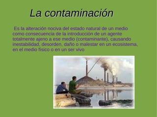 La contaminación
 Es la alteración nociva del estado natural de un medio
como consecuencia de la introducción de un agente
totalmente ajeno a ese medio (contaminante), causando
inestabilidad, desorden, daño o malestar en un ecosistema,
en el medio físico o en un ser vivo.
 