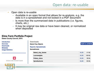 Open data: re-usable
• Open data is re-usable
– Available in an open format that allows for re-analysis, e.g. the
data is in a spreadsheet and not locked in a PDF document
– Is more than the summarized data in publications (i.e. figures,
charts, etc.)
– It may be original raw data or have been cleaned, or normalized
when deposited
 