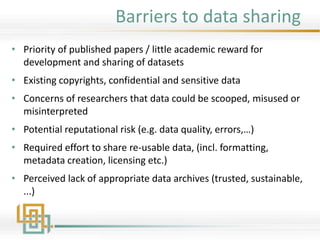 Barriers to data sharing
• Priority of published papers / little academic reward for
development and sharing of datasets
• Existing copyrights, confidential and sensitive data
• Concerns of researchers that data could be scooped, misused or
misinterpreted
• Potential reputational risk (e.g. data quality, errors,…)
• Required effort to share re-usable data, (incl. formatting,
metadata creation, licensing etc.)
• Perceived lack of appropriate data archives (trusted, sustainable,
...)
 