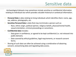 Sensitive data
Archaeological datasets may sometimes include sensitive or confidential information
relating to individuals but which provides valuable historical or contextual information.
• Personal Data is data relating to living individuals which identifies them: name, age,
sex, address, photographs, etc.
• Sensitive Personal Data is data that may incriminate a person such as:
– Race, ethnic origin, political opinion, religious beliefs, physical/mental health,
sexual orientation, criminal proceedings or convictions.
• Confidential data includes:
– Data given in confidence, or agreed to be kept confidential (i.e. not released into
public domain).
– Data covered by ethical guidelines, legal requirements, or research consent
forms.
• Sharing of such data can often be achieved using a combination of obtaining
consent, anonymising data and regulating data access.
 