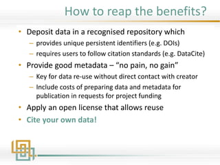 How to reap the benefits?
• Deposit data in a recognised repository which
– provides unique persistent identifiers (e.g. DOIs)
– requires users to follow citation standards (e.g. DataCite)
• Provide good metadata – “no pain, no gain”
– Key for data re-use without direct contact with creator
– Include costs of preparing data and metadata for
publication in requests for project funding
• Apply an open license that allows reuse
• Cite your own data!
 