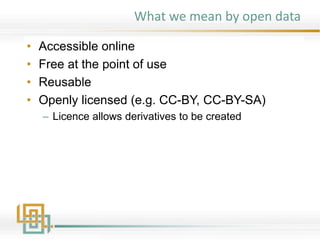 What we mean by open data
• Accessible online
• Free at the point of use
• Reusable
• Openly licensed (e.g. CC-BY, CC-BY-SA)
– Licence allows derivatives to be created
 
