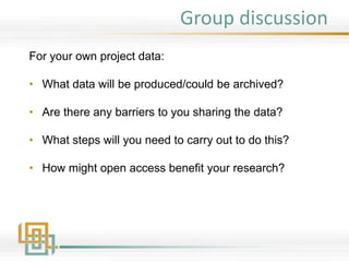 Group discussion
For your own project data:
• What data will be produced/could be archived?
• Are there any barriers to you sharing the data?
• What steps will you need to carry out to do this?
• How might open access benefit your research?
 
