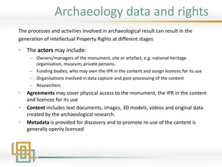 Archaeology data and rights
The processes and activities involved in archaeological result can result in the
generation of Intellectual Property Rights at different stages
• The actors may include:
– Owners/managers of the monument, site or artefact, e.g. national heritage
organisation, museum, private persons.
– Funding bodies, who may own the IPR in the content and assign licences for its use
– Organisations involved in data capture and post-processing of the content
– Researchers
• Agreements may cover physical access to the monument, the IPR in the content
and licences for its use
• Content includes text documents, images, 3D models, videos and original data
created by the archaeological research.
• Metadata is provided for discovery and to promote re-use of the content is
generally openly licenced
 