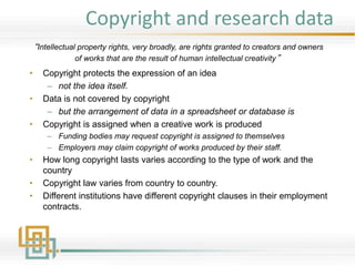 Copyright and research data
• Copyright protects the expression of an idea
– not the idea itself.
• Data is not covered by copyright
– but the arrangement of data in a spreadsheet or database is
• Copyright is assigned when a creative work is produced
– Funding bodies may request copyright is assigned to themselves
– Employers may claim copyright of works produced by their staff.
• How long copyright lasts varies according to the type of work and the
country
• Copyright law varies from country to country.
• Different institutions have different copyright clauses in their employment
contracts.
“Intellectual property rights, very broadly, are rights granted to creators and owners
of works that are the result of human intellectual creativity”
 