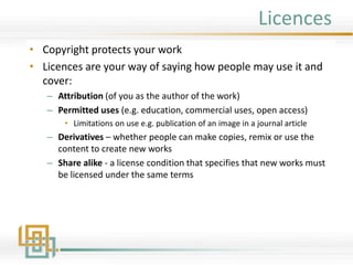 Licences
• Copyright protects your work
• Licences are your way of saying how people may use it and
cover:
– Attribution (of you as the author of the work)
– Permitted uses (e.g. education, commercial uses, open access)
• Limitations on use e.g. publication of an image in a journal article
– Derivatives – whether people can make copies, remix or use the
content to create new works
– Share alike - a license condition that specifies that new works must
be licensed under the same terms
 