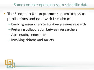 Some context: open access to scientific data
• The European Union promotes open access to
publications and data with the aim of:
– Enabling researchers to build on previous research
– Fostering collaboration between researchers
– Accelerating innovation
– Involving citizens and society
 