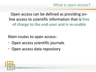 What is open access?
Open access can be defined as providing on-
line access to scientific information that is free
of charge to the end-user and is re-usable
Main routes to open access:
• Open access scientific journals
• Open access data repository
 