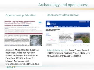 Archaeology and open access
Atkinson, M. and Preston S. (2015).
Heybridge: A late Iron Age and
Roman settlement. Excavations at
Elms Farm 1993-5. Volume 2,
Internet Archaeology 40.
http://dx.doi.org/10.11141/ia.40.1
Open access publication Open access data archive
Related digital archive: Essex County Council
(2015) Elms Farm Portfolio Project [data-set]:
http://dx.doi.org/10.5284/1021668
 