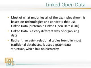 Linked Open Data
• Most of what underlies all of the examples shown is
based on technologies and concepts that use
Linked Data, preferable Linked Open Data (LOD)
• Linked Data is a very different way of organising
data
• Rather than using relational tables found in most
traditional databases, it uses a graph data
structure, which has no hierarchy.
 