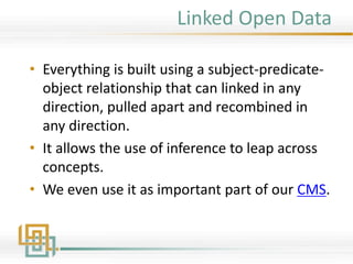 Linked Open Data
• Everything is built using a subject-predicate-
object relationship that can linked in any
direction, pulled apart and recombined in
any direction.
• It allows the use of inference to leap across
concepts.
• We even use it as important part of our CMS.
 