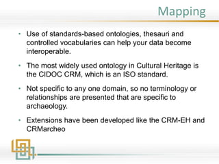 Mapping
• Use of standards-based ontologies, thesauri and
controlled vocabularies can help your data become
interoperable.
• The most widely used ontology in Cultural Heritage is
the CIDOC CRM, which is an ISO standard.
• Not specific to any one domain, so no terminology or
relationships are presented that are specific to
archaeology.
• Extensions have been developed like the CRM-EH and
CRMarcheo
 