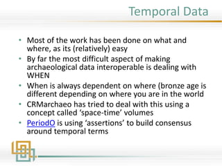 Temporal Data
• Most of the work has been done on what and
where, as its (relatively) easy
• By far the most difficult aspect of making
archaeological data interoperable is dealing with
WHEN
• When is always dependent on where (bronze age is
different depending on where you are in the world
• CRMarchaeo has tried to deal with this using a
concept called ‘space-time’ volumes
• PeriodO is using ‘assertions’ to build consensus
around temporal terms
 
