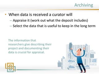 Archiving
• When data is received a curator will
– Appraise it (work out what the deposit includes)
– Select the data that is useful to keep in the long term
The information that
researchers give describing their
project and documenting their
data is crucial for appraisal.
 