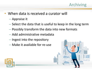 Archiving
• When data is received a curator will
– Appraise it
– Select the data that is useful to keep in the long term
– Possibly transform the data into new formats
– Add administrative metadata
– Ingest into the repository
– Make it available for re-use
 
