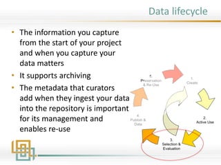 Data lifecycle
• The information you capture
from the start of your project
and when you capture your
data matters
• It supports archiving
• The metadata that curators
add when they ingest your data
into the repository is important
for its management and
enables re-use
 
