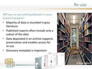 Will you re-use existing datasets in your
research project?
• Majority of data is recorded in grey
literature
• Published reports often include only a
subset of the data
• Data deposited in an archive supports
preservation and enables access for
re-use
• Discovery metadata is important
© Buch Edition
Re-use
 