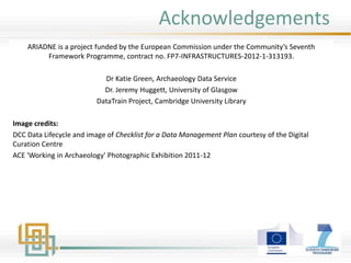 Acknowledgements
ARIADNE is a project funded by the European Commission under the Community’s Seventh
Framework Programme, contract no. FP7-INFRASTRUCTURES-2012-1-313193.
Dr Katie Green, Archaeology Data Service
Dr. Jeremy Huggett, University of Glasgow
DataTrain Project, Cambridge University Library
Image credits:
DCC Data Lifecycle and image of Checklist for a Data Management Plan courtesy of the Digital
Curation Centre
ACE 'Working in Archaeology' Photographic Exhibition 2011-12
 