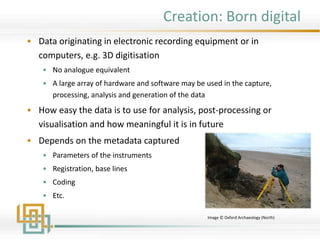Creation: Born digital
• Data originating in electronic recording equipment or in
computers, e.g. 3D digitisation
• No analogue equivalent
• A large array of hardware and software may be used in the capture,
processing, analysis and generation of the data
• How easy the data is to use for analysis, post-processing or
visualisation and how meaningful it is in future
• Depends on the metadata captured
• Parameters of the instruments
• Registration, base lines
• Coding
• Etc.
Image © Oxford Archaeology (North)
 
