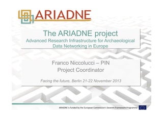 The ARIADNE project 
Advanced Research Infrastructure for Archaeological 
Data Networking in Europe 
Franco Niccolucci – PIN 
Project Coordinator 
Facing the future, Berlin 21-22 November 2013 
ARIADNE 
is 
funded 
by 
the 
European 
Commission's 
Seventh 
Framework 
Programme 
 